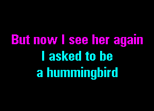 But now I see her again

I asked to he
a hummingbird
