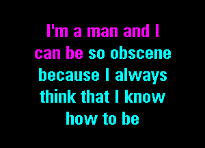 I'm a man and I
can be so obscene

because I always
think that I know
how to he