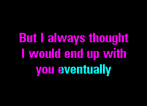 But I always thought

I would end up with
you eventually