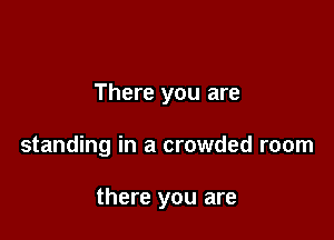There you are

standing in a crowded room

there you are