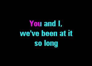 You and I,

we've been at it
solong