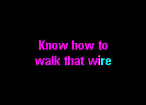Know how to

walk that wire