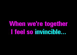 When we're together

I feel so invincible...