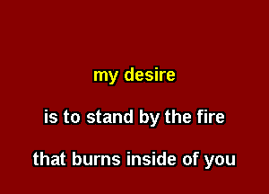 my desire

is to stand by the fire

that burns inside of you