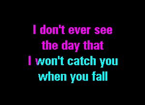 I don't ever see
the day that

I won't catch you
when you fall
