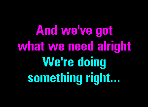 And we've got
what we need alright

We're doing
something right...