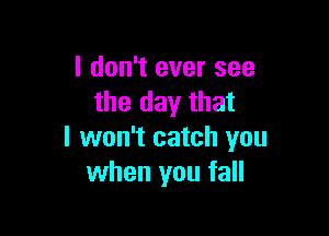 I don't ever see
the day that

I won't catch you
when you fall