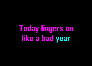 Today lingers on

like a bad year