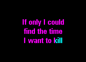 If only I could

find the time
I want to kill