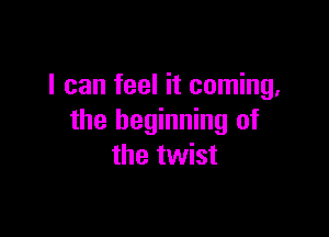 I can feel it coming,

the beginning of
the twist