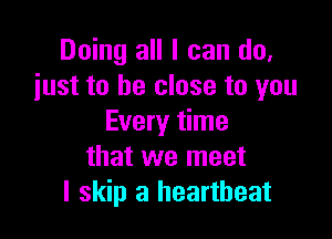 Doing all I can do.
just to be close to you

Every time
that we meet
I skip a heartbeat