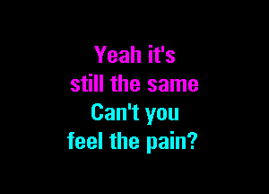 Yeah it's
still the same

Can't you
feel the pain?