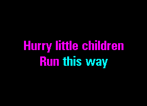 Hurry little children

Run this way
