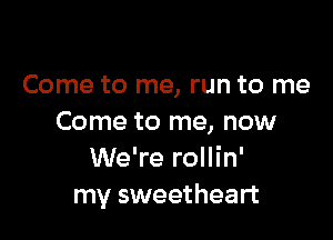 Come to me, run to me

Come to me, now
We're rollin'
my sweetheart