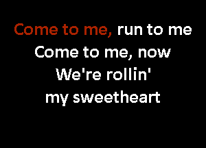 Come to me, run to me
Come to me, now

We're rollin'
my sweetheart