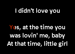 I didn't love you

Yes, at the time you
was Iovin' me, baby
At that time, little girl