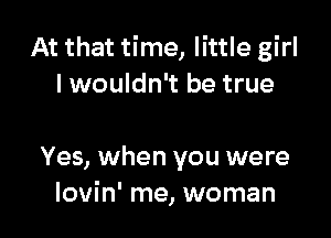 At that time, little girl
lwouldn't be true

Yes, when you were
lovin' me, woman