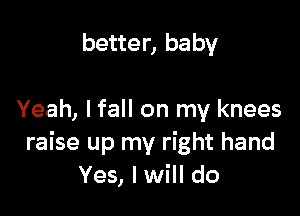 better, baby

Yeah, I fall on my knees
raise up my right hand
Yes, I will do