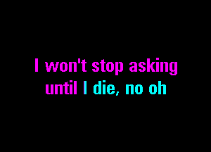 I won't stop asking

until I die, no oh