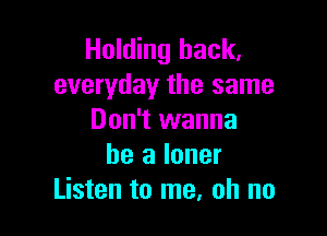 Holding hack,
everyday the same

Don't wanna
be a loner
Listen to me, oh no