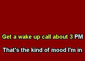 Get a wake up call about 3 PM

That's the kind of mood I'm in