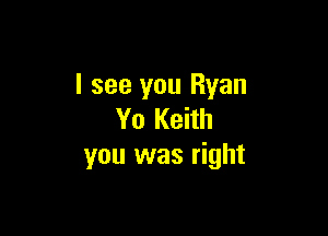 I see you Ryan

Yo Keith
you was right