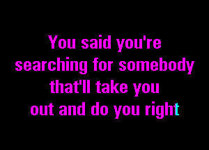 You said you're
searching for somebody

that'll take you
out and do you right