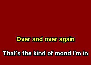 Over and over again

That's the kind of mood I'm in