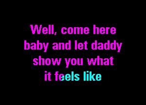 Well, come here
baby and let daddy

show you what
it feels like