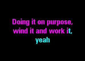 Doing it on purpose,

wind it and work it,
yeah