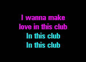 I wanna make
love in this club

In this club
In this club