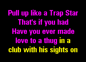 Pull up like a Trap Star
That's if you had
Have you ever made
love to a thug in a
club with his sights on