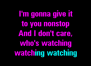 I'm gonna give it
to you nonstop

And I don't care.
who's watching
watching watching