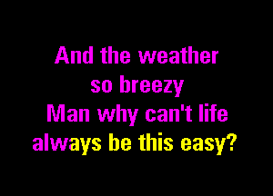 And the weather
so breezy

Man why can't life
always be this easy?