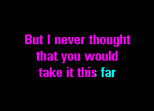 But I never thought

that you would
take it this far