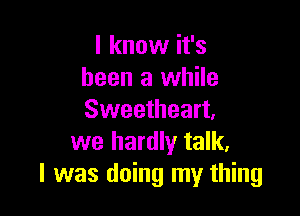 I know it's
been a while

Sweetheart,
we hardly talk,
I was doing my thing