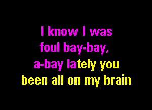 I know I was
foul bay-hay,

a-bay lately you
been all on my brain