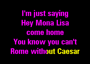 I'm just saying
Hey Mona Lisa

come home
You know you can't
Rome without Caesar
