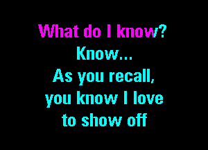 What do I know?
Know...

As you recall,
you know I love
to show off