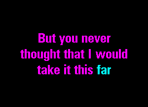 But you never

thought that I would
take it this far