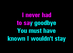 I never had
to say goodbye

You must have
known I wouldn't stay