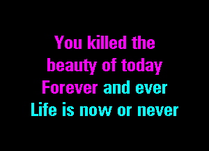 You killed the
beauty of today

Forever and ever
Life is now or never