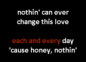 nothin' can ever
change this love

each and every day
'cause honey, nothin'