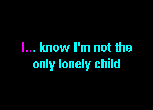 I... know I'm not the

only lonely child