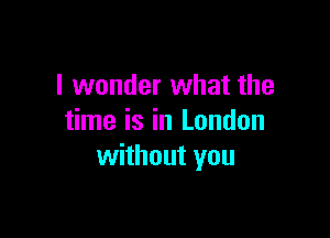 I wonder what the

time is in London
without you