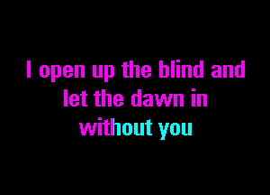 I open up the blind and

let the dawn in
without you