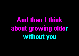 And then I think

about growing older
without you