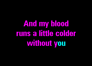 And my blood

runs a little colder
without you