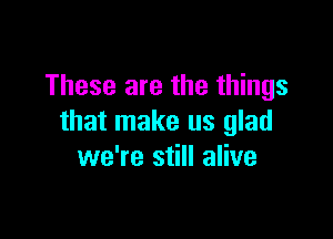 These are the things

that make us glad
we're still alive