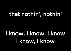 that nothin', nothin'

I know, I know, I know
I know, I know